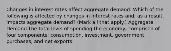 Changes in interest rates affect aggregate demand. Which of the following is affected by changes in interest rates​ and, as a​ result, impacts aggregate​ demand? ​(Mark all that​ apply.) Aggregate Demand-The total level of spending the​ economy, comprised of four​ components: consumption,​ investment, government​ purchases, and net exports.