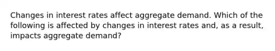 Changes in interest rates affect aggregate demand. Which of the following is affected by changes in interest rates and, as a result, impacts aggregate demand?