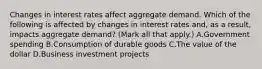 Changes in interest rates affect aggregate demand. Which of the following is affected by changes in interest rates​ and, as a​ result, impacts aggregate​ demand? ​(Mark all that​ apply.) A.Government spending B.Consumption of durable goods C.The value of the dollar D.Business investment projects