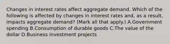 Changes in interest rates affect aggregate demand. Which of the following is affected by changes in interest rates​ and, as a​ result, impacts aggregate​ demand? ​(Mark all that​ apply.) A.Government spending B.Consumption of durable goods C.The value of the dollar D.Business investment projects