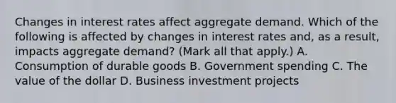 Changes in interest rates affect aggregate demand. Which of the following is affected by changes in interest rates​ and, as a​ result, impacts aggregate​ demand? ​(Mark all that​ apply.) A. Consumption of durable goods B. Government spending C. The value of the dollar D. Business investment projects