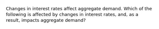 Changes in interest rates affect aggregate demand. Which of the following is affected by changes in interest rates, and, as a result, impacts aggregate demand?