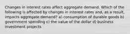 Changes in interest rates affect aggregate demand. Which of the following is affected by changes in interest rates and, as a result, impacts aggregate demand? a) consumption of durable goods b) government spending c) the value of the dollar d) business investment projects