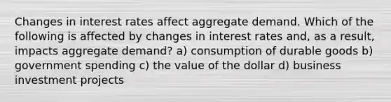 Changes in interest rates affect aggregate demand. Which of the following is affected by changes in interest rates and, as a result, impacts aggregate demand? a) consumption of durable goods b) government spending c) the value of the dollar d) business investment projects