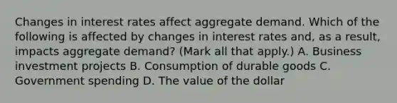 Changes in interest rates affect aggregate demand. Which of the following is affected by changes in interest rates​ and, as a​ result, impacts aggregate​ demand? ​(Mark all that​ apply.) A. Business investment projects B. Consumption of durable goods C. Government spending D. The value of the dollar