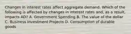 Changes in interest rates affect aggregate demand. Which of the following is affected by changes in interest rates and, as a result, impacts AD? A. Government Spending B. The value of the dollar C. Business Investment Projects D. Consumption of durable goods