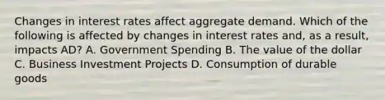 Changes in interest rates affect aggregate demand. Which of the following is affected by changes in interest rates and, as a result, impacts AD? A. Government Spending B. The value of the dollar C. Business Investment Projects D. Consumption of durable goods