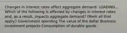 Changes in interest rates affect aggregate demand. LOADING... Which of the following is affected by changes in interest rates​ and, as a​ result, impacts aggregate​ demand? ​(Mark all that​ apply.) Government spending The value of the dollar Business investment projects Consumption of durable goods