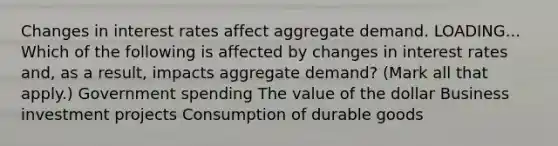 Changes in interest rates affect aggregate demand. LOADING... Which of the following is affected by changes in interest rates​ and, as a​ result, impacts aggregate​ demand? ​(Mark all that​ apply.) Government spending The value of the dollar Business investment projects Consumption of durable goods