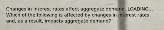 Changes in interest rates affect aggregate demand. LOADING... Which of the following is affected by changes in interest rates​ and, as a​ result, impacts aggregate​ demand?