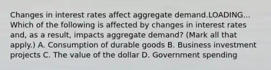 Changes in interest rates affect aggregate demand.LOADING... Which of the following is affected by changes in interest rates​ and, as a​ result, impacts aggregate​ demand? ​(Mark all that​ apply.) A. Consumption of durable goods B. Business investment projects C. The value of the dollar D. Government spending