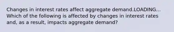 Changes in interest rates affect aggregate demand.LOADING... Which of the following is affected by changes in interest rates​ and, as a​ result, impacts aggregate​ demand?