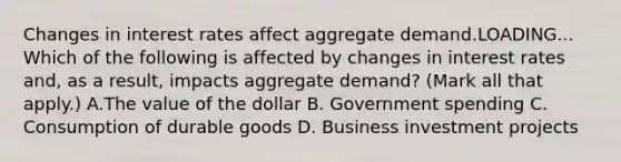 Changes in interest rates affect aggregate demand.LOADING... Which of the following is affected by changes in interest rates​ and, as a​ result, impacts aggregate​ demand? ​(Mark all that​ apply.) A.The value of the dollar B. Government spending C. Consumption of durable goods D. Business investment projects