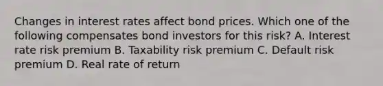 Changes in interest rates affect bond prices. Which one of the following compensates bond investors for this risk? A. Interest rate risk premium B. Taxability risk premium C. Default risk premium D. Real rate of return