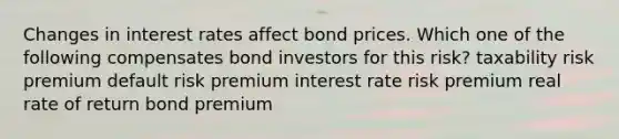 Changes in interest rates affect bond prices. Which one of the following compensates bond investors for this risk? taxability risk premium default risk premium interest rate risk premium real rate of return bond premium