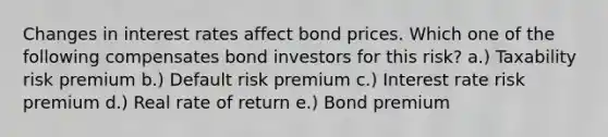 Changes in interest rates affect bond prices. Which one of the following compensates bond investors for this risk? a.) Taxability risk premium b.) Default risk premium c.) Interest rate risk premium d.) Real rate of return e.) Bond premium