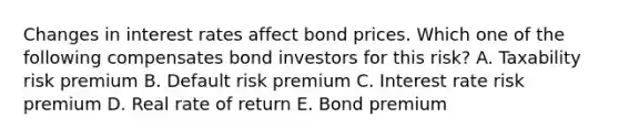 Changes in interest rates affect bond prices. Which one of the following compensates bond investors for this risk? A. Taxability risk premium B. Default risk premium C. Interest rate risk premium D. Real rate of return E. Bond premium