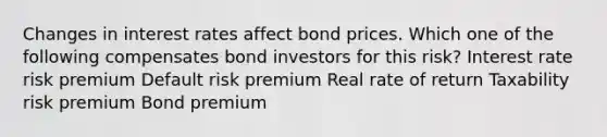 Changes in interest rates affect bond prices. Which one of the following compensates bond investors for this risk? Interest rate risk premium Default risk premium Real rate of return Taxability risk premium Bond premium