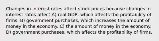 Changes in interest rates affect stock prices because changes in interest rates affect A) real GDP, which affects the profitability of firms. B) government purchases, which increases the amount of money in the economy. C) the amount of money in the economy. D) government purchases, which affects the profitability of firms.