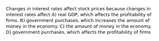 Changes in interest rates affect stock prices because changes in interest rates affect A) real GDP, which affects the profitability of firms. B) government purchases, which increases the amount of money in the economy. C) the amount of money in the economy. D) government purchases, which affects the profitability of firms