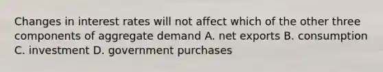 Changes in interest rates will not affect which of the other three components of aggregate demand A. net exports B. consumption C. investment D. government purchases