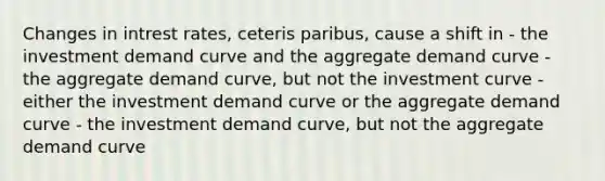 Changes in intrest rates, ceteris paribus, cause a shift in - the investment demand curve and the aggregate demand curve - the aggregate demand curve, but not the investment curve - either the investment demand curve or the aggregate demand curve - the investment demand curve, but not the aggregate demand curve