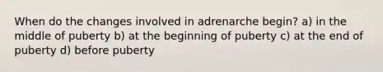 When do the changes involved in adrenarche begin? a) in the middle of puberty b) at the beginning of puberty c) at the end of puberty d) before puberty