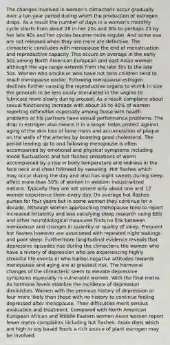 The changes involved in women's climacteric occur gradually over a ten-year period during which the production of estrogen drops. As a result the number of days in a woman's monthly cycle shorts from about 28 in her 20s and 30s to perhaps 23 by her late 40s and her cycles become more regular. And some ova are not released when they are more are defective. The climacteric concludes with menopause the end of menstruation and reproductive capacity. This occurs on average in the early 50s among North American European and east Asian women although the age range extends from the late 30s to the late 50s. Women who smoke or who have not born children tend to reach menopause earlier. Following menopause estrogen declines further causing the reproductive organs to shrink in size the generals to be less easily stimulated in the vagina to lubricate more slowly during arousal. As a result complains about sexual functioning increase with about 35 to 40% of women reporting difficulties especially among those with health problems or his partners have sexual performance problems. The drop in estrogen also means it in a longer helps protect against aging of the skin loss of bone mass and accumulation of plaque on the walls of the arteries by boosting good cholesterol. The period leading up to and following menopause is often accompanied by emotional and physical symptoms including mood fluctuations and hot flashes sensations of warm accompanied by a rise in body temperature and redness in the face neck and chest followed by sweating. Hot flashes which may occur during the day and also has night sweats during sleep affect more than 50% of women in western industrialized nations. Typically they are not severe only about one and 12 women experience them every day. On average hot flashes purses for four years but in some women they continue for a decade. Although women approaching menopause tend to report increased irritability and less satisfying sleep research using EEG and other neurobiological measures finds no link between menopause and changes in quantity or quality of sleep. Frequent hot flashes however are associated with repeated night wakings and poor sleep. Furthermore longitudinal evidence reveals that depressive episodes rise during the climacteric the women who have a history of depression who are experiencing highly stressful life events or who harbor negative attitudes towards menopause and aging are at greatest risk. The hormonal changes of the climacteric seem to elevate depressive symptoms especially in vulnerable women. With the final metro. As hormone levels stabilize the incidence of depression diminishes. Women with the previous history of depression or four more likely than those with no history to continue feeling depressed after menopause. Their difficulties merit serious evaluation and treatment. Compared with North American European African and Middle Eastern women Asian women report fewer metro complaints including hot flashes. Asian diets which are high in soy based foods a rich source of plant estrogen may be involved.