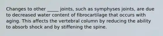 Changes to other _____ joints, such as symphyses joints, are due to decreased water content of fibrocartilage that occurs with aging. This affects the vertebral column by reducing the ability to absorb shock and by stiffening the spine.