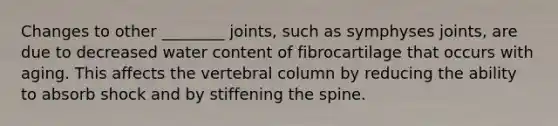 Changes to other ________ joints, such as symphyses joints, are due to decreased water content of fibrocartilage that occurs with aging. This affects the vertebral column by reducing the ability to absorb shock and by stiffening the spine.