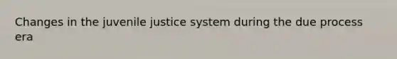 Changes in the juvenile justice system during the due process era