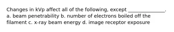 Changes in kVp affect all of the following, except _______________. a. beam penetrability b. number of electrons boiled off the filament c. x-ray beam energy d. image receptor exposure