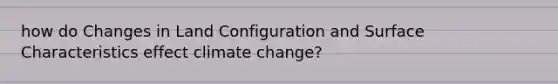 how do Changes in Land Configuration and Surface Characteristics effect climate change?