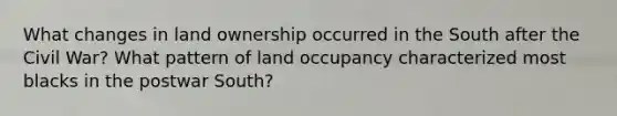 What changes in land ownership occurred in the South after the Civil War? What pattern of land occupancy characterized most blacks in the postwar South?