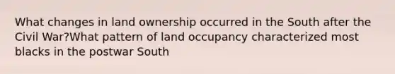 What changes in land ownership occurred in the South after the Civil War?What pattern of land occupancy characterized most blacks in the postwar South