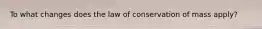 To what changes does the law of conservation of mass apply?