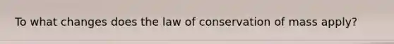 To what changes does the law of conservation of mass apply?