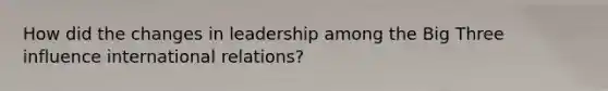 How did the changes in leadership among the Big Three influence international relations?