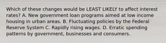 Which of these changes would be LEAST LIKELY to affect interest rates? A. New government loan programs aimed at low income housing in urban areas. B. Fluctuating policies by the Federal Reserve System C. Rapidly rising wages. D. Erratic spending patterns by government, businesses and consumers.