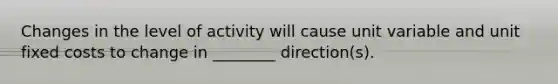 Changes in the level of activity will cause unit variable and unit fixed costs to change in ________ direction(s).