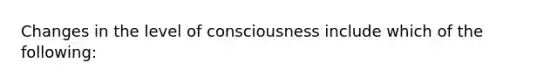 Changes in the level of consciousness include which of the following: