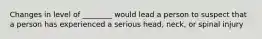 Changes in level of ________ would lead a person to suspect that a person has experienced a serious head, neck, or spinal injury