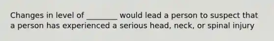 Changes in level of ________ would lead a person to suspect that a person has experienced a serious head, neck, or spinal injury