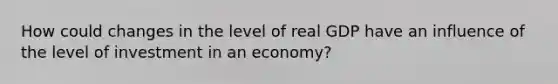 How could changes in the level of real GDP have an influence of the level of investment in an economy?