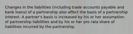 Changes in the liabilities (including trade accounts payable and bank loans) of a partnership also affect the basis of a partnership interest. A partner's basis is increased by his or her assumption of partnership liabilities and by his or her pro rata share of liabilities incurred by the partnership.