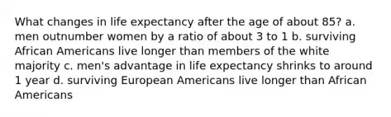 What changes in life expectancy after the age of about 85? a. men outnumber women by a ratio of about 3 to 1 b. surviving African Americans live longer than members of the white majority c. men's advantage in life expectancy shrinks to around 1 year d. surviving European Americans live longer than African Americans