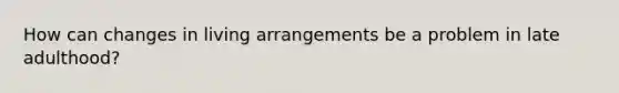 How can changes in living arrangements be a problem in late adulthood?