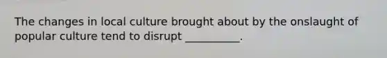 The changes in local culture brought about by the onslaught of popular culture tend to disrupt __________.