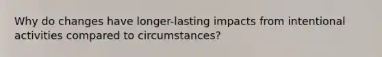 Why do changes have longer-lasting impacts from intentional activities compared to circumstances?