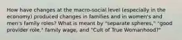 How have changes at the macro-social level (especially in the economy) produced changes in families and in women's and men's family roles? What is meant by "separate spheres," "good provider role," family wage, and "Cult of True Womanhood?"